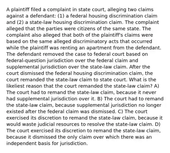 A plaintiff filed a complaint in state court, alleging two claims against a defendant: (1) a federal housing discrimination claim and (2) a state-law housing discrimination claim. The complaint alleged that the parties were citizens of the same state. The complaint also alleged that both of the plaintiff's claims were based on the same alleged discriminatory acts that occurred while the plaintiff was renting an apartment from the defendant. The defendant removed the case to federal court based on federal-question jurisdiction over the federal claim and supplemental jurisdiction over the state-law claim. After the court dismissed the federal housing discrimination claim, the court remanded the state-law claim to state court. What is the likeliest reason that the court remanded the state-law claim? A) The court had to remand the state-law claim, because it never had supplemental jurisdiction over it. B) The court had to remand the state-law claim, because supplemental jurisdiction no longer existed after the federal claim was dismissed. C) The court exercised its discretion to remand the state-law claim, because it would waste judicial resources to resolve the state-law claim. D) The court exercised its discretion to remand the state-law claim, because it dismissed the only claim over which there was an independent basis for jurisdiction.