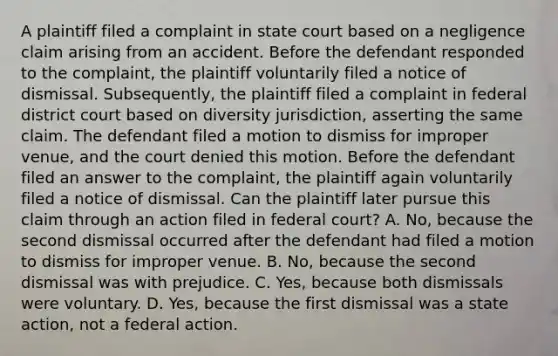 A plaintiff filed a complaint in state court based on a negligence claim arising from an accident. Before the defendant responded to the complaint, the plaintiff voluntarily filed a notice of dismissal. Subsequently, the plaintiff filed a complaint in federal district court based on diversity jurisdiction, asserting the same claim. The defendant filed a motion to dismiss for improper venue, and the court denied this motion. Before the defendant filed an answer to the complaint, the plaintiff again voluntarily filed a notice of dismissal. Can the plaintiff later pursue this claim through an action filed in federal court? A. No, because the second dismissal occurred after the defendant had filed a motion to dismiss for improper venue. B. No, because the second dismissal was with prejudice. C. Yes, because both dismissals were voluntary. D. Yes, because the first dismissal was a state action, not a federal action.