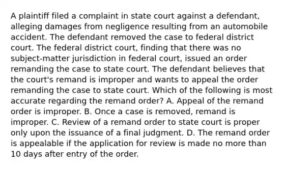 A plaintiff filed a complaint in state court against a defendant, alleging damages from negligence resulting from an automobile accident. The defendant removed the case to federal district court. The federal district court, finding that there was no subject-matter jurisdiction in federal court, issued an order remanding the case to state court. The defendant believes that the court's remand is improper and wants to appeal the order remanding the case to state court. Which of the following is most accurate regarding the remand order? A. Appeal of the remand order is improper. B. Once a case is removed, remand is improper. C. Review of a remand order to state court is proper only upon the issuance of a final judgment. D. The remand order is appealable if the application for review is made no more than 10 days after entry of the order.