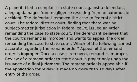 A plaintiff filed a complaint in state court against a defendant, alleging damages from negligence resulting from an automobile accident. The defendant removed the case to federal district court. The federal district court, finding that there was no subject-matter jurisdiction in federal court, issued an order remanding the case to state court. The defendant believes that the court's remand is improper and wants to appeal the order remanding the case to state court. Which of the following is most accurate regarding the remand order? Appeal of the remand order is improper. Once a case is removed, remand is improper. Review of a remand order to state court is proper only upon the issuance of a final judgment. The remand order is appealable if the application for review is made no more than 10 days after entry of the order.