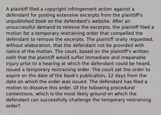 A plaintiff filed a copyright infringement action against a defendant for posting extensive excerpts from the plaintiff's unpublished book on the defendant's website. After an unsuccessful demand to remove the excerpts, the plaintiff filed a motion for a temporary restraining order that compelled the defendant to remove the excerpts. The plaintiff orally requested, without elaboration, that the defendant not be provided with notice of the motion. The court, based on the plaintiff's written oath that the plaintiff would suffer immediate and irreparable injury prior to a hearing at which the defendant could be heard, issued a temporary restraining order. The court set the order to expire on the date of the book's publication, 12 days from the date on which the order was issued. The defendant has filed a motion to dissolve this order. Of the following procedural contentions, which is the most likely ground on which the defendant can successfully challenge the temporary restraining order?