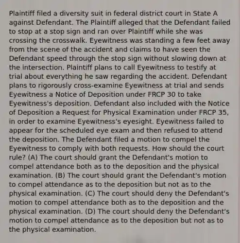 Plaintiff filed a diversity suit in federal district court in State A against Defendant. The Plaintiff alleged that the Defendant failed to stop at a stop sign and ran over Plaintiff while she was crossing the crosswalk. Eyewitness was standing a few feet away from the scene of the accident and claims to have seen the Defendant speed through the stop sign without slowing down at the intersection. Plaintiff plans to call Eyewitness to testify at trial about everything he saw regarding the accident. Defendant plans to rigorously cross-examine Eyewitness at trial and sends Eyewitness a Notice of Deposition under FRCP 30 to take Eyewitness's deposition. Defendant also included with the Notice of Deposition a Request for Physical Examination under FRCP 35, in order to examine Eyewitness's eyesight. Eyewitness failed to appear for the scheduled eye exam and then refused to attend the deposition. The Defendant filed a motion to compel the Eyewitness to comply with both requests. How should the court rule? (A) The court should grant the Defendant's motion to compel attendance both as to the deposition and the physical examination. (B) The court should grant the Defendant's motion to compel attendance as to the deposition but not as to the physical examination. (C) The court should deny the Defendant's motion to compel attendance both as to the deposition and the physical examination. (D) The court should deny the Defendant's motion to compel attendance as to the deposition but not as to the physical examination.