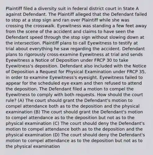 Plaintiff filed a diversity suit in federal district court in State A against Defendant. The Plaintiff alleged that the Defendant failed to stop at a stop sign and ran over Plaintiff while she was crossing the crosswalk. Eyewitness was standing a few feet away from the scene of the accident and claims to have seen the Defendant speed through the stop sign without slowing down at the intersection. Plaintiff plans to call Eyewitness to testify at trial about everything he saw regarding the accident. Defendant plans to rigorously cross-examine Eyewitness at trial and sends Eyewitness a Notice of Deposition under FRCP 30 to take Eyewitness's deposition. Defendant also included with the Notice of Deposition a Request for Physical Examination under FRCP 35, in order to examine Eyewitness's eyesight. Eyewitness failed to appear for the scheduled eye exam and then refused to attend the deposition. The Defendant filed a motion to compel the Eyewitness to comply with both requests. How should the court rule? (A) The court should grant the Defendant's motion to compel attendance both as to the deposition and the physical examination (B) The court should grant the Defendant's motion to compel attendance as to the deposition but not as to the physical examination (C) The court should deny the Defendant's motion to compel attendance both as to the deposition and the physical examination (D) The court should deny the Defendant's motion to compel attendance as to the deposition but not as to the physical examination