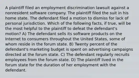 A plaintiff filed an <a href='https://www.questionai.com/knowledge/kmPZK5L6Mm-employment-discrimination' class='anchor-knowledge'>employment discrimination</a> lawsuit against a nonresident software company. The plaintiff filed the suit in his home state. The defendant filed a motion to dismiss for lack of personal jurisdiction. Which of the following facts, if true, will be the most helpful to the plaintiff to defeat the defendant's motion? A) The defendant sells its software products on the Internet to consumers throughout the United States, some of whom reside in the forum state. B) Twenty percent of the defendant's marketing budget is spent on advertising campaigns directed at the forum state. C) The defendant regularly recruits employees from the forum state. D) The plaintiff lived in the forum state for the duration of her employment with the defendant.