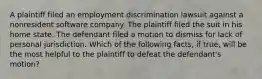 A plaintiff filed an employment discrimination lawsuit against a nonresident software company. The plaintiff filed the suit in his home state. The defendant filed a motion to dismiss for lack of personal jurisdiction. Which of the following facts, if true, will be the most helpful to the plaintiff to defeat the defendant's motion?