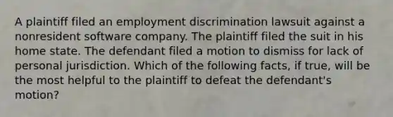 A plaintiff filed an employment discrimination lawsuit against a nonresident software company. The plaintiff filed the suit in his home state. The defendant filed a motion to dismiss for lack of personal jurisdiction. Which of the following facts, if true, will be the most helpful to the plaintiff to defeat the defendant's motion?