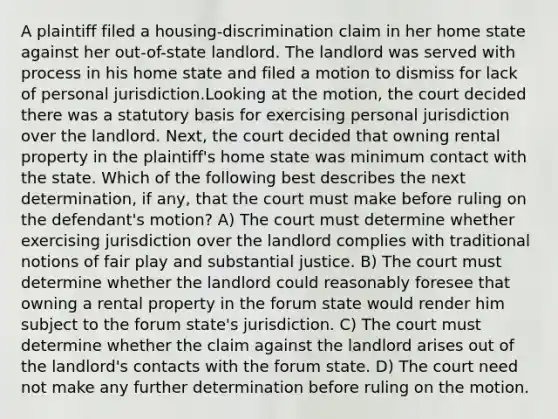 A plaintiff filed a housing-discrimination claim in her home state against her out-of-state landlord. The landlord was served with process in his home state and filed a motion to dismiss for lack of personal jurisdiction.Looking at the motion, the court decided there was a statutory basis for exercising personal jurisdiction over the landlord. Next, the court decided that owning rental property in the plaintiff's home state was minimum contact with the state. Which of the following best describes the next determination, if any, that the court must make before ruling on the defendant's motion? A) The court must determine whether exercising jurisdiction over the landlord complies with traditional notions of fair play and substantial justice. B) The court must determine whether the landlord could reasonably foresee that owning a rental property in the forum state would render him subject to the forum state's jurisdiction. C) The court must determine whether the claim against the landlord arises out of the landlord's contacts with the forum state. D) The court need not make any further determination before ruling on the motion.