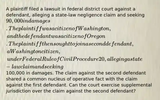 A plaintiff filed a lawsuit in federal district court against a defendant, alleging a state-law negligence claim and seeking 90,000 in damages. The plaintiff was a citizen of Washington, and the defendant was a citizen of Oregon. The plaintiff then sought to join a second defendant, a Washington citizen, under Federal Rule of Civil Procedure 20, alleging a state-law claim and seeking100,000 in damages. The claim against the second defendant shared a common nucleus of operative fact with the claim against the first defendant. Can the court exercise supplemental jurisdiction over the claim against the second defendant?