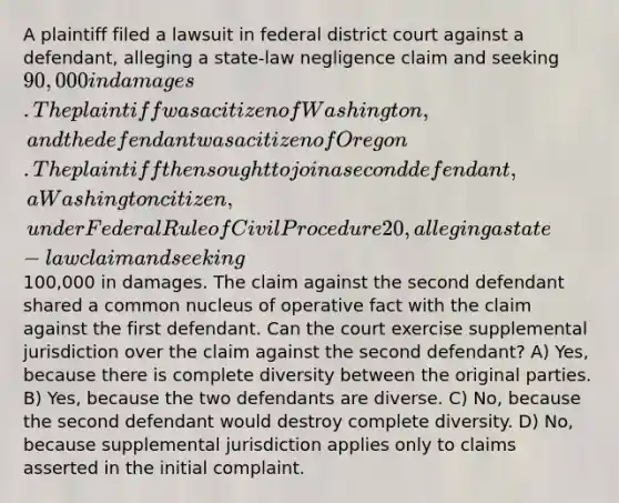 A plaintiff filed a lawsuit in federal district court against a defendant, alleging a state-law negligence claim and seeking 90,000 in damages. The plaintiff was a citizen of Washington, and the defendant was a citizen of Oregon. The plaintiff then sought to join a second defendant, a Washington citizen, under Federal Rule of Civil Procedure 20, alleging a state-law claim and seeking100,000 in damages. The claim against the second defendant shared a common nucleus of operative fact with the claim against the first defendant. Can the court exercise supplemental jurisdiction over the claim against the second defendant? A) Yes, because there is complete diversity between the original parties. B) Yes, because the two defendants are diverse. C) No, because the second defendant would destroy complete diversity. D) No, because supplemental jurisdiction applies only to claims asserted in the initial complaint.