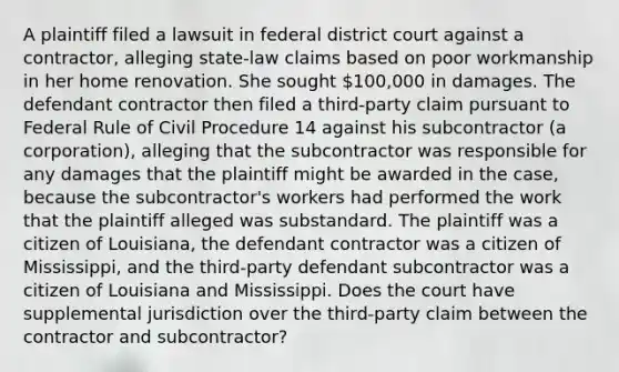 A plaintiff filed a lawsuit in federal district court against a contractor, alleging state-law claims based on poor workmanship in her home renovation. She sought 100,000 in damages. The defendant contractor then filed a third-party claim pursuant to Federal Rule of Civil Procedure 14 against his subcontractor (a corporation), alleging that the subcontractor was responsible for any damages that the plaintiff might be awarded in the case, because the subcontractor's workers had performed the work that the plaintiff alleged was substandard. The plaintiff was a citizen of Louisiana, the defendant contractor was a citizen of Mississippi, and the third-party defendant subcontractor was a citizen of Louisiana and Mississippi. Does the court have supplemental jurisdiction over the third-party claim between the contractor and subcontractor?