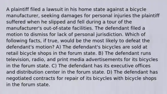 A plaintiff filed a lawsuit in his home state against a bicycle manufacturer, seeking damages for personal injuries the plaintiff suffered when he slipped and fell during a tour of the manufacturer's out-of-state facilities. The defendant filed a motion to dismiss for lack of personal jurisdiction. Which of following facts, if true, would be the most likely to defeat the defendant's motion? A) The defendant's bicycles are sold at retail bicycle shops in the forum state. B) The defendant runs television, radio, and print media advertisements for its bicycles in the forum state. C) The defendant has its executive offices and distribution center in the forum state. D) The defendant has negotiated contracts for repair of its bicycles with bicycle shops in the forum state.