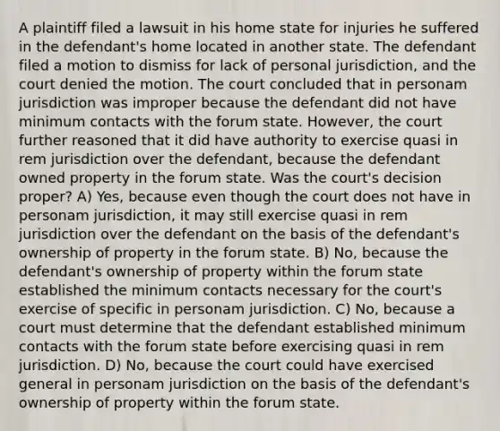 A plaintiff filed a lawsuit in his home state for injuries he suffered in the defendant's home located in another state. The defendant filed a motion to dismiss for lack of personal jurisdiction, and the court denied the motion. The court concluded that in personam jurisdiction was improper because the defendant did not have minimum contacts with the forum state. However, the court further reasoned that it did have authority to exercise quasi in rem jurisdiction over the defendant, because the defendant owned property in the forum state. Was the court's decision proper? A) Yes, because even though the court does not have in personam jurisdiction, it may still exercise quasi in rem jurisdiction over the defendant on the basis of the defendant's ownership of property in the forum state. B) No, because the defendant's ownership of property within the forum state established the minimum contacts necessary for the court's exercise of specific in personam jurisdiction. C) No, because a court must determine that the defendant established minimum contacts with the forum state before exercising quasi in rem jurisdiction. D) No, because the court could have exercised general in personam jurisdiction on the basis of the defendant's ownership of property within the forum state.