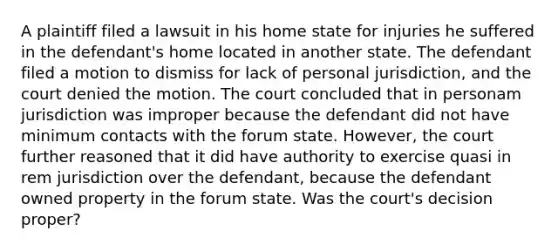 A plaintiff filed a lawsuit in his home state for injuries he suffered in the defendant's home located in another state. The defendant filed a motion to dismiss for lack of personal jurisdiction, and the court denied the motion. The court concluded that in personam jurisdiction was improper because the defendant did not have minimum contacts with the forum state. However, the court further reasoned that it did have authority to exercise quasi in rem jurisdiction over the defendant, because the defendant owned property in the forum state. Was the court's decision proper?