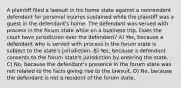 A plaintiff filed a lawsuit in his home state against a nonresident defendant for personal injuries sustained while the plaintiff was a guest in the defendant's home. The defendant was served with process in the forum state while on a business trip. Does the court have jurisdiction over the defendant? A) Yes, because a defendant who is served with process in the forum state is subject to the state's jurisdiction. B) Yes, because a defendant consents to the forum state's jurisdiction by entering the state. C) No, because the defendant's presence in the forum state was not related to the facts giving rise to the lawsuit. D) No, because the defendant is not a resident of the forum state.