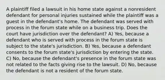 A plaintiff filed a lawsuit in his home state against a nonresident defendant for personal injuries sustained while the plaintiff was a guest in the defendant's home. The defendant was served with process in the forum state while on a business trip. Does the court have jurisdiction over the defendant? A) Yes, because a defendant who is served with process in the forum state is subject to the state's jurisdiction. B) Yes, because a defendant consents to the forum state's jurisdiction by entering the state. C) No, because the defendant's presence in the forum state was not related to the facts giving rise to the lawsuit. D) No, because the defendant is not a resident of the forum state.