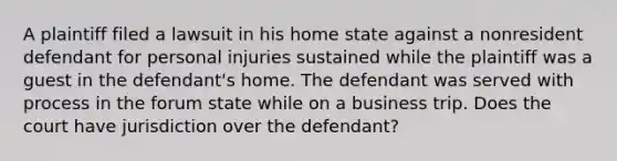 A plaintiff filed a lawsuit in his home state against a nonresident defendant for personal injuries sustained while the plaintiff was a guest in the defendant's home. The defendant was served with process in the forum state while on a business trip. Does the court have jurisdiction over the defendant?