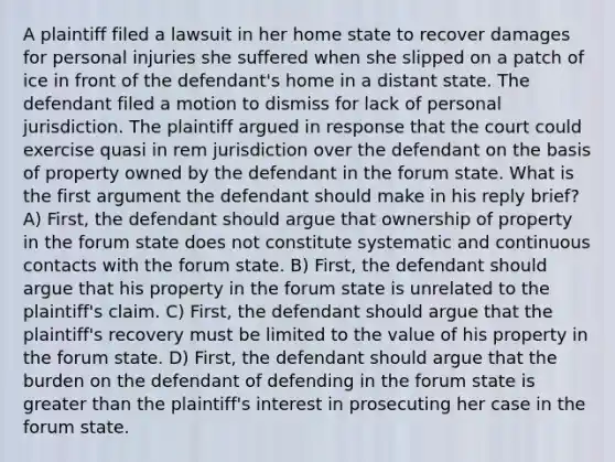 A plaintiff filed a lawsuit in her home state to recover damages for personal injuries she suffered when she slipped on a patch of ice in front of the defendant's home in a distant state. The defendant filed a motion to dismiss for lack of personal jurisdiction. The plaintiff argued in response that the court could exercise quasi in rem jurisdiction over the defendant on the basis of property owned by the defendant in the forum state. What is the first argument the defendant should make in his reply brief? A) First, the defendant should argue that ownership of property in the forum state does not constitute systematic and continuous contacts with the forum state. B) First, the defendant should argue that his property in the forum state is unrelated to the plaintiff's claim. C) First, the defendant should argue that the plaintiff's recovery must be limited to the value of his property in the forum state. D) First, the defendant should argue that the burden on the defendant of defending in the forum state is greater than the plaintiff's interest in prosecuting her case in the forum state.