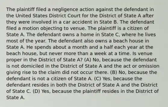 The plaintiff filed a negligence action against the defendant in the United States District Court for the District of State A after they were involved in a car accident in State B. The defendant filed a motion objecting to venue. The plaintiff is a citizen of State A. The defendant owns a home in State C, where he lives most of the year. The defendant also owns a beach house in State A. He spends about a month and a half each year at the beach house, but never more than a week at a time. Is venue proper in the District of State A? (A) No, because the defendant is not domiciled in the District of State A and the act or omission giving rise to the claim did not occur there. (B) No, because the defendant is not a citizen of State A. (C) Yes, because the defendant resides in both the District of State A and the District of State C. (D) Yes, because the plaintiff resides in the District of State A.