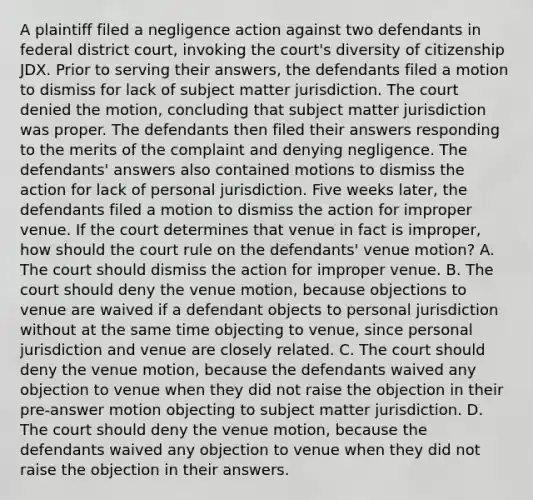 A plaintiff filed a negligence action against two defendants in federal district court, invoking the court's diversity of citizenship JDX. Prior to serving their answers, the defendants filed a motion to dismiss for lack of subject matter jurisdiction. The court denied the motion, concluding that subject matter jurisdiction was proper. The defendants then filed their answers responding to the merits of the complaint and denying negligence. The defendants' answers also contained motions to dismiss the action for lack of personal jurisdiction. Five weeks later, the defendants filed a motion to dismiss the action for improper venue. If the court determines that venue in fact is improper, how should the court rule on the defendants' venue motion? A. The court should dismiss the action for improper venue. B. The court should deny the venue motion, because objections to venue are waived if a defendant objects to personal jurisdiction without at the same time objecting to venue, since personal jurisdiction and venue are closely related. C. The court should deny the venue motion, because the defendants waived any objection to venue when they did not raise the objection in their pre-answer motion objecting to subject matter jurisdiction. D. The court should deny the venue motion, because the defendants waived any objection to venue when they did not raise the objection in their answers.