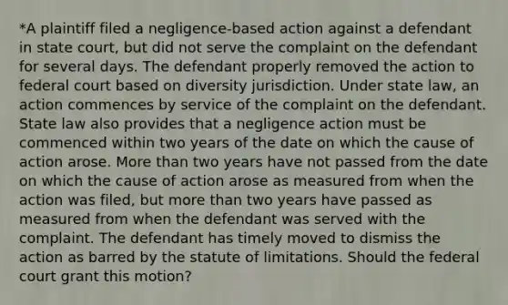 *A plaintiff filed a negligence-based action against a defendant in state court, but did not serve the complaint on the defendant for several days. The defendant properly removed the action to federal court based on diversity jurisdiction. Under state law, an action commences by service of the complaint on the defendant. State law also provides that a negligence action must be commenced within two years of the date on which the cause of action arose. More than two years have not passed from the date on which the cause of action arose as measured from when the action was filed, but more than two years have passed as measured from when the defendant was served with the complaint. The defendant has timely moved to dismiss the action as barred by the statute of limitations. Should the federal court grant this motion?