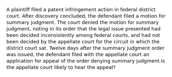 A plaintiff filed a patent infringement action in federal district court. After discovery concluded, the defendant filed a motion for summary judgment. The court denied the motion for summary judgment, noting in its order that the legal issue presented had been decided inconsistently among <a href='https://www.questionai.com/knowledge/kzzdxYQ4u6-federal-courts' class='anchor-knowledge'>federal courts</a>, and had not been decided by the appellate court for the circuit in which the district court sat. Twelve days after the summary judgment order was issued, the defendant filed with the appellate court an application for appeal of the order denying summary judgment.Is the appellate court likely to hear the appeal?