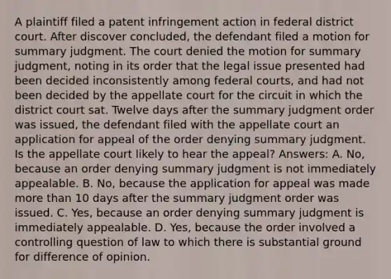 A plaintiff filed a patent infringement action in federal district court. After discover concluded, the defendant filed a motion for summary judgment. The court denied the motion for summary judgment, noting in its order that the legal issue presented had been decided inconsistently among federal courts, and had not been decided by the appellate court for the circuit in which the district court sat. Twelve days after the summary judgment order was issued, the defendant filed with the appellate court an application for appeal of the order denying summary judgment. Is the appellate court likely to hear the appeal? Answers: A. No, because an order denying summary judgment is not immediately appealable. B. No, because the application for appeal was made more than 10 days after the summary judgment order was issued. C. Yes, because an order denying summary judgment is immediately appealable. D. Yes, because the order involved a controlling question of law to which there is substantial ground for difference of opinion.