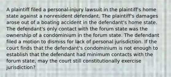 A plaintiff filed a personal-injury lawsuit in the plaintiff's home state against a nonresident defendant. The plaintiff's damages arose out of a boating accident in the defendant's home state. The defendant's only contact with the forum state was the ownership of a condominium in the forum state. The defendant filed a motion to dismiss for lack of personal jurisdiction. If the court finds that the defendant's condominium is not enough to establish that the defendant had minimum contacts with the forum state, may the court still constitutionally exercise jurisdiction?