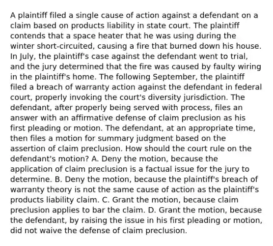 A plaintiff filed a single cause of action against a defendant on a claim based on products liability in state court. The plaintiff contends that a space heater that he was using during the winter short-circuited, causing a fire that burned down his house. In July, the plaintiff's case against the defendant went to trial, and the jury determined that the fire was caused by faulty wiring in the plaintiff's home. The following September, the plaintiff filed a breach of warranty action against the defendant in federal court, properly invoking the court's diversity jurisdiction. The defendant, after properly being served with process, files an answer with an affirmative defense of claim preclusion as his first pleading or motion. The defendant, at an appropriate time, then files a motion for summary judgment based on the assertion of claim preclusion. How should the court rule on the defendant's motion? A. Deny the motion, because the application of claim preclusion is a factual issue for the jury to determine. B. Deny the motion, because the plaintiff's breach of warranty theory is not the same cause of action as the plaintiff's products liability claim. C. Grant the motion, because claim preclusion applies to bar the claim. D. Grant the motion, because the defendant, by raising the issue in his first pleading or motion, did not waive the defense of claim preclusion.