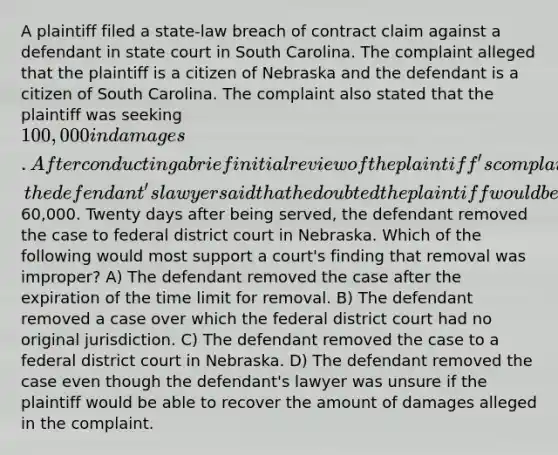 A plaintiff filed a state-law breach of contract claim against a defendant in state court in South Carolina. The complaint alleged that the plaintiff is a citizen of Nebraska and the defendant is a citizen of South Carolina. The complaint also stated that the plaintiff was seeking 100,000 in damages. After conducting a brief initial review of the plaintiff's complaint for potential settlement purposes, the defendant's lawyer said that he doubted the plaintiff would be able to recover much <a href='https://www.questionai.com/knowledge/keWHlEPx42-more-than' class='anchor-knowledge'>more than</a>60,000. Twenty days after being served, the defendant removed the case to federal district court in Nebraska. Which of the following would most support a court's finding that removal was improper? A) The defendant removed the case after the expiration of the time limit for removal. B) The defendant removed a case over which the federal district court had no original jurisdiction. C) The defendant removed the case to a federal district court in Nebraska. D) The defendant removed the case even though the defendant's lawyer was unsure if the plaintiff would be able to recover the amount of damages alleged in the complaint.