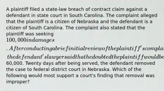 A plaintiff filed a state-law breach of contract claim against a defendant in state court in South Carolina. The complaint alleged that the plaintiff is a citizen of Nebraska and the defendant is a citizen of South Carolina. The complaint also stated that the plaintiff was seeking 100,000 in damages. After conducting a brief initial review of the plaintiff's complaint for potential settlement purposes, the defendant's lawyer said that he doubted the plaintiff would be able to recover much <a href='https://www.questionai.com/knowledge/keWHlEPx42-more-than' class='anchor-knowledge'>more than</a>60,000. Twenty days after being served, the defendant removed the case to federal district court in Nebraska. Which of the following would most support a court's finding that removal was improper?