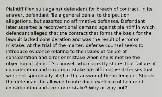 Plaintiff filed suit against defendant for breach of contract. In its answer, defendant file a general denial to the petition allegations, but asserted no affirmative defenses. Defendant later asserted a reconventional demand against plaintiff in which defendant alleged that the contract that forms the basis for the lawsuit lacked consideration and was the result of error or mistake. At the trial of the matter, defense counsel seeks to introduce evidence relating to the issues of failure of consideration and error or mistake when she is met be the objection of plaintiff's counsel, who correctly states that failure of consideration and error or mistake are affirmative defenses that were not specifically pled in the answer of the defendant. Should the defendant be allowed to introduce evidence of failure of consideration and error or mistake? Why or why not?