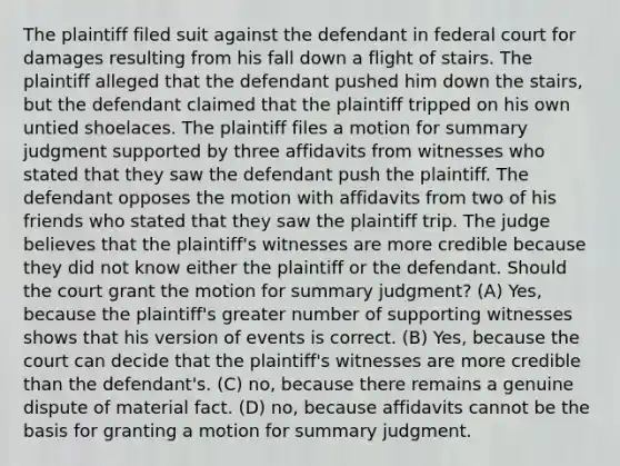 The plaintiff filed suit against the defendant in federal court for damages resulting from his fall down a flight of stairs. The plaintiff alleged that the defendant pushed him down the stairs, but the defendant claimed that the plaintiff tripped on his own untied shoelaces. The plaintiff files a motion for summary judgment supported by three affidavits from witnesses who stated that they saw the defendant push the plaintiff. The defendant opposes the motion with affidavits from two of his friends who stated that they saw the plaintiff trip. The judge believes that the plaintiff's witnesses are more credible because they did not know either the plaintiff or the defendant. Should the court grant the motion for summary judgment? (A) Yes, because the plaintiff's greater number of supporting witnesses shows that his version of events is correct. (B) Yes, because the court can decide that the plaintiff's witnesses are more credible than the defendant's. (C) no, because there remains a genuine dispute of material fact. (D) no, because affidavits cannot be the basis for granting a motion for summary judgment.