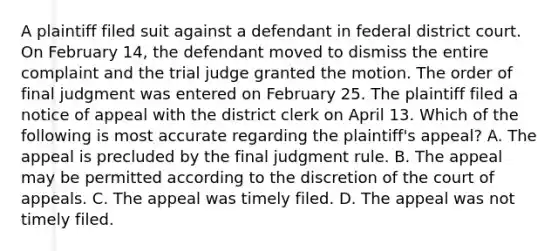 A plaintiff filed suit against a defendant in federal district court. On February 14, the defendant moved to dismiss the entire complaint and the trial judge granted the motion. The order of final judgment was entered on February 25. The plaintiff filed a notice of appeal with the district clerk on April 13. Which of the following is most accurate regarding the plaintiff's appeal? A. The appeal is precluded by the final judgment rule. B. The appeal may be permitted according to the discretion of the court of appeals. C. The appeal was timely filed. D. The appeal was not timely filed.