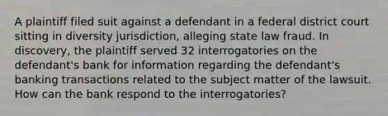 A plaintiff filed suit against a defendant in a federal district court sitting in diversity jurisdiction, alleging state law fraud. In discovery, the plaintiff served 32 interrogatories on the defendant's bank for information regarding the defendant's banking transactions related to the subject matter of the lawsuit. How can the bank respond to the interrogatories?