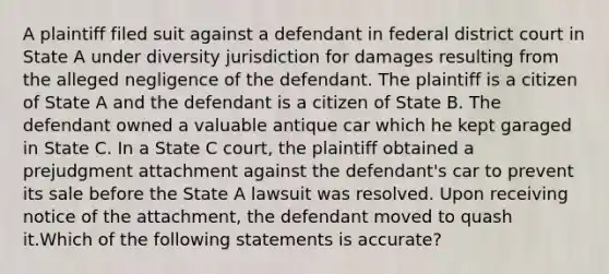 A plaintiff filed suit against a defendant in federal district court in State A under diversity jurisdiction for damages resulting from the alleged negligence of the defendant. The plaintiff is a citizen of State A and the defendant is a citizen of State B. The defendant owned a valuable antique car which he kept garaged in State C. In a State C court, the plaintiff obtained a prejudgment attachment against the defendant's car to prevent its sale before the State A lawsuit was resolved. Upon receiving notice of the attachment, the defendant moved to quash it.Which of the following statements is accurate?