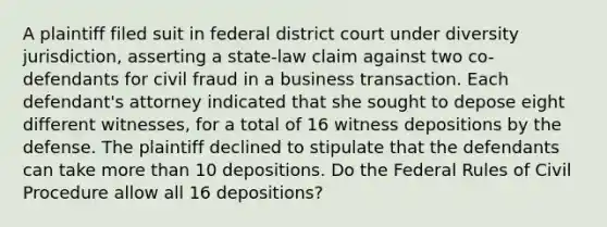 A plaintiff filed suit in federal district court under diversity jurisdiction, asserting a state-law claim against two co-defendants for civil fraud in a business transaction. Each defendant's attorney indicated that she sought to depose eight different witnesses, for a total of 16 witness depositions by the defense. The plaintiff declined to stipulate that the defendants can take <a href='https://www.questionai.com/knowledge/keWHlEPx42-more-than' class='anchor-knowledge'>more than</a> 10 depositions. Do the Federal Rules of Civil Procedure allow all 16 depositions?