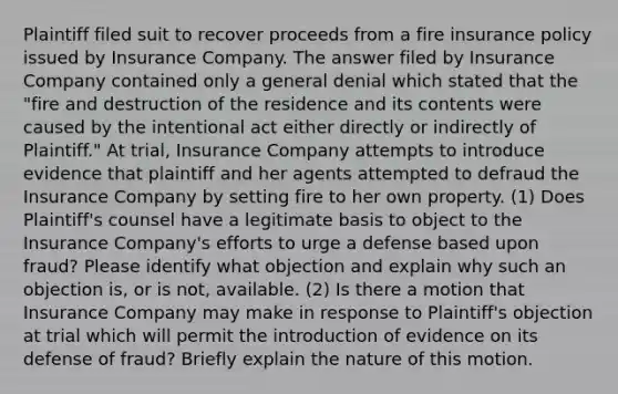 Plaintiff filed suit to recover proceeds from a fire insurance policy issued by Insurance Company. The answer filed by Insurance Company contained only a general denial which stated that the "fire and destruction of the residence and its contents were caused by the intentional act either directly or indirectly of Plaintiff." At trial, Insurance Company attempts to introduce evidence that plaintiff and her agents attempted to defraud the Insurance Company by setting fire to her own property. (1) Does Plaintiff's counsel have a legitimate basis to object to the Insurance Company's efforts to urge a defense based upon fraud? Please identify what objection and explain why such an objection is, or is not, available. (2) Is there a motion that Insurance Company may make in response to Plaintiff's objection at trial which will permit the introduction of evidence on its defense of fraud? Briefly explain the nature of this motion.