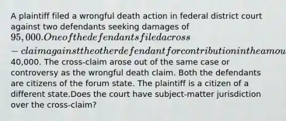 A plaintiff filed a wrongful death action in federal district court against two defendants seeking damages of 95,000. One of the defendants filed a cross-claim against the other defendant for contribution in the amount of40,000. The cross-claim arose out of the same case or controversy as the wrongful death claim. Both the defendants are citizens of the forum state. The plaintiff is a citizen of a different state.Does the court have subject-matter jurisdiction over the cross-claim?