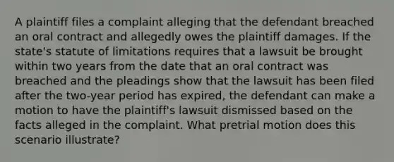 A plaintiff files a complaint alleging that the defendant breached an oral contract and allegedly owes the plaintiff damages. If the state's statute of limitations requires that a lawsuit be brought within two years from the date that an oral contract was breached and the pleadings show that the lawsuit has been filed after the two-year period has expired, the defendant can make a motion to have the plaintiff's lawsuit dismissed based on the facts alleged in the complaint. What pretrial motion does this scenario illustrate?