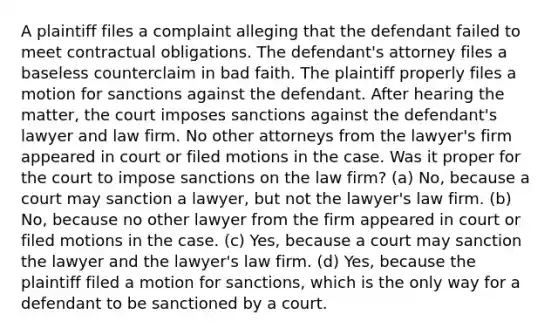 A plaintiff files a complaint alleging that the defendant failed to meet contractual obligations. The defendant's attorney files a baseless counterclaim in bad faith. The plaintiff properly files a motion for sanctions against the defendant. After hearing the matter, the court imposes sanctions against the defendant's lawyer and law firm. No other attorneys from the lawyer's firm appeared in court or filed motions in the case. Was it proper for the court to impose sanctions on the law firm? (a) No, because a court may sanction a lawyer, but not the lawyer's law firm. (b) No, because no other lawyer from the firm appeared in court or filed motions in the case. (c) Yes, because a court may sanction the lawyer and the lawyer's law firm. (d) Yes, because the plaintiff filed a motion for sanctions, which is the only way for a defendant to be sanctioned by a court.