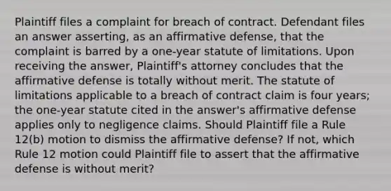 Plaintiff files a complaint for breach of contract. Defendant files an answer asserting, as an affirmative defense, that the complaint is barred by a one-year statute of limitations. Upon receiving the answer, Plaintiff's attorney concludes that the affirmative defense is totally without merit. The statute of limitations applicable to a breach of contract claim is four years; the one-year statute cited in the answer's affirmative defense applies only to negligence claims. Should Plaintiff file a Rule 12(b) motion to dismiss the affirmative defense? If not, which Rule 12 motion could Plaintiff file to assert that the affirmative defense is without merit?