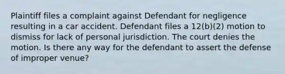 Plaintiff files a complaint against Defendant for negligence resulting in a car accident. Defendant files a 12(b)(2) motion to dismiss for lack of personal jurisdiction. The court denies the motion. Is there any way for the defendant to assert the defense of improper venue?