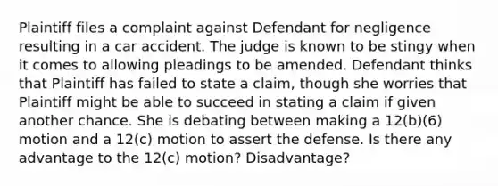 Plaintiff files a complaint against Defendant for negligence resulting in a car accident. The judge is known to be stingy when it comes to allowing pleadings to be amended. Defendant thinks that Plaintiff has failed to state a claim, though she worries that Plaintiff might be able to succeed in stating a claim if given another chance. She is debating between making a 12(b)(6) motion and a 12(c) motion to assert the defense. Is there any advantage to the 12(c) motion? Disadvantage?