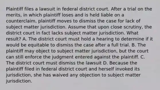 Plaintiff files a lawsuit in federal district court. After a trial on the merits, in which plaintiff loses and is held liable on a counterclaim, plaintiff moves to dismiss the case for lack of subject matter jurisdiction. Assume that upon close scrutiny, the district court in fact lacks subject matter jurisdiction. What result? A. The district court must hold a hearing to determine if it would be equitable to dismiss the case after a full trial. B. The plaintiff may object to subject matter jurisdiction, but the court can still enforce the judgment entered against the plaintiff. C. The district court must dismiss the lawsuit D. Because the plaintiff filed in federal district court and herself invoked its jurisdiction, she has waived any objection to subject matter jurisdiction.