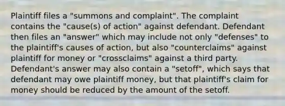 Plaintiff files a "summons and complaint". The complaint contains the "cause(s) of action" against defendant. Defendant then files an "answer" which may include not only "defenses" to the plaintiff's causes of action, but also "counterclaims" against plaintiff for money or "crossclaims" against a third party. Defendant's answer may also contain a "setoff", which says that defendant may owe plaintiff money, but that plaintiff's claim for money should be reduced by the amount of the setoff.