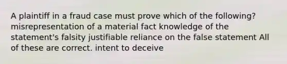 A plaintiff in a fraud case must prove which of the following? misrepresentation of a material fact knowledge of the statement's falsity justifiable reliance on the false statement All of these are correct. intent to deceive