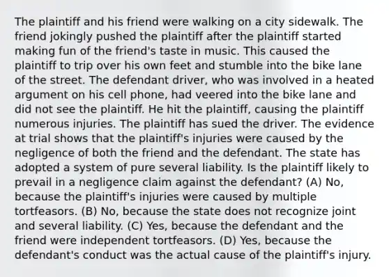 The plaintiff and his friend were walking on a city sidewalk. The friend jokingly pushed the plaintiff after the plaintiff started making fun of the friend's taste in music. This caused the plaintiff to trip over his own feet and stumble into the bike lane of the street. The defendant driver, who was involved in a heated argument on his cell phone, had veered into the bike lane and did not see the plaintiff. He hit the plaintiff, causing the plaintiff numerous injuries. The plaintiff has sued the driver. The evidence at trial shows that the plaintiff's injuries were caused by the negligence of both the friend and the defendant. The state has adopted a system of pure several liability. Is the plaintiff likely to prevail in a negligence claim against the defendant? (A) No, because the plaintiff's injuries were caused by multiple tortfeasors. (B) No, because the state does not recognize joint and several liability. (C) Yes, because the defendant and the friend were independent tortfeasors. (D) Yes, because the defendant's conduct was the actual cause of the plaintiff's injury.