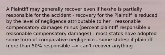 A Plaintiff may generally recover even if he/she is partially responsible for the accident - recovery for the Plaintiff is reduced by the level of negligence attributable to her - reasonable compensatory damages minus (percent plaintiff responsible x reasonable compensatory damages) - most states have adopted some form of comparative negligence - some states: if plaintiff more than 50% responsible --> can't recover anything