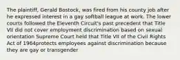 The plaintiff, Gerald Bostock, was fired from his county job after he expressed interest in a gay softball league at work. The lower courts followed the Eleventh Circuit's past precedent that Title VII did not cover employment discrimination based on sexual orientation Supreme Court held that Title VII of the Civil Rights Act of 1964protects employees against discrimination because they are gay or transgender