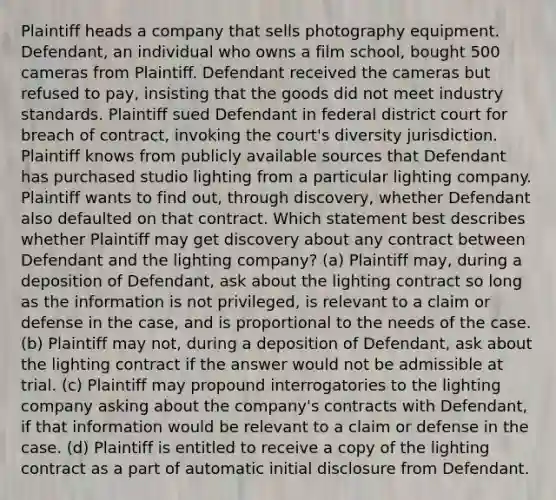 Plaintiff heads a company that sells photography equipment. Defendant, an individual who owns a film school, bought 500 cameras from Plaintiff. Defendant received the cameras but refused to pay, insisting that the goods did not meet industry standards. Plaintiff sued Defendant in federal district court for breach of contract, invoking the court's diversity jurisdiction. Plaintiff knows from publicly available sources that Defendant has purchased studio lighting from a particular lighting company. Plaintiff wants to find out, through discovery, whether Defendant also defaulted on that contract. Which statement best describes whether Plaintiff may get discovery about any contract between Defendant and the lighting company? (a) Plaintiff may, during a deposition of Defendant, ask about the lighting contract so long as the information is not privileged, is relevant to a claim or defense in the case, and is proportional to the needs of the case. (b) Plaintiff may not, during a deposition of Defendant, ask about the lighting contract if the answer would not be admissible at trial. (c) Plaintiff may propound interrogatories to the lighting company asking about the company's contracts with Defendant, if that information would be relevant to a claim or defense in the case. (d) Plaintiff is entitled to receive a copy of the lighting contract as a part of automatic initial disclosure from Defendant.